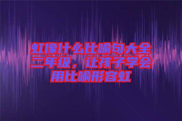 虹像什么比喻句大全二年級，讓孩子學(xué)會用比喻形容虹