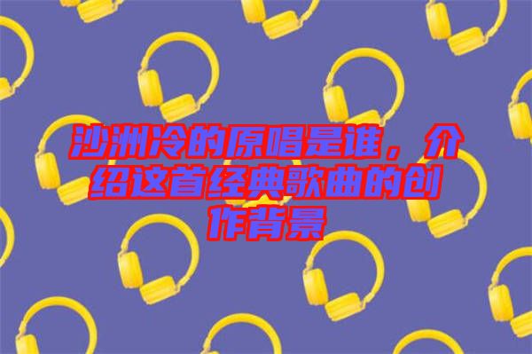 沙洲冷的原唱是誰，介紹這首經(jīng)典歌曲的創(chuàng)作背景