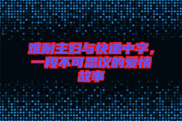 難耐主婦與快遞中字，一段不可思議的愛(ài)情故事