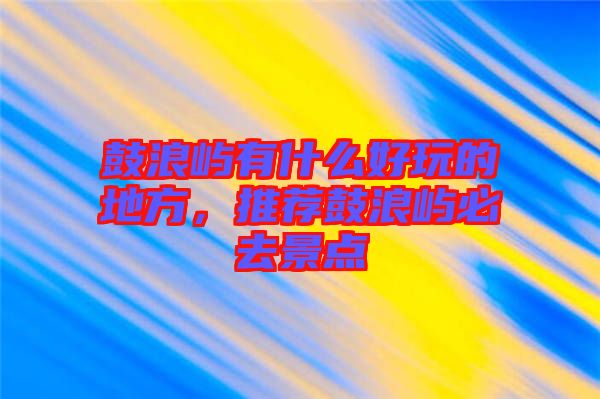 鼓浪嶼有什么好玩的地方，推薦鼓浪嶼必去景點(diǎn)