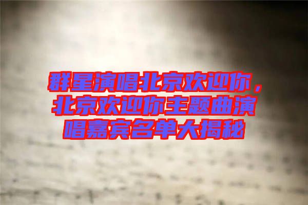 群星演唱北京歡迎你，北京歡迎你主題曲演唱嘉賓名單大揭秘