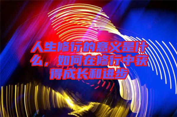 人生修行的意義是什么，如何在修行中獲得成長(zhǎng)和進(jìn)步