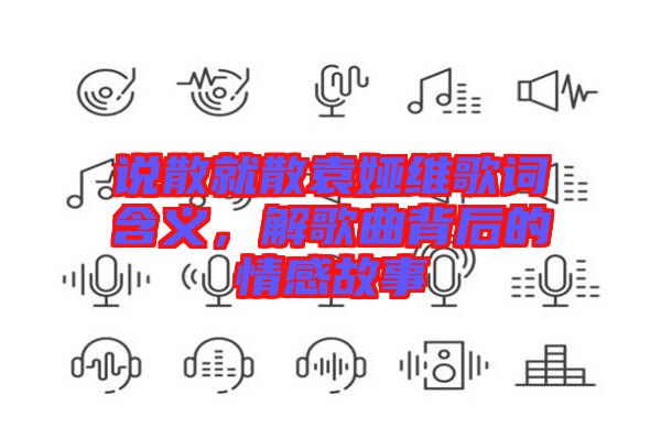 說散就散袁婭維歌詞含義，解歌曲背后的情感故事
