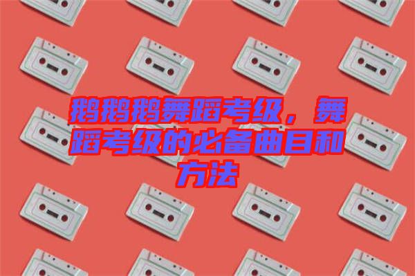 鵝鵝鵝舞蹈考級，舞蹈考級的必備曲目和方法