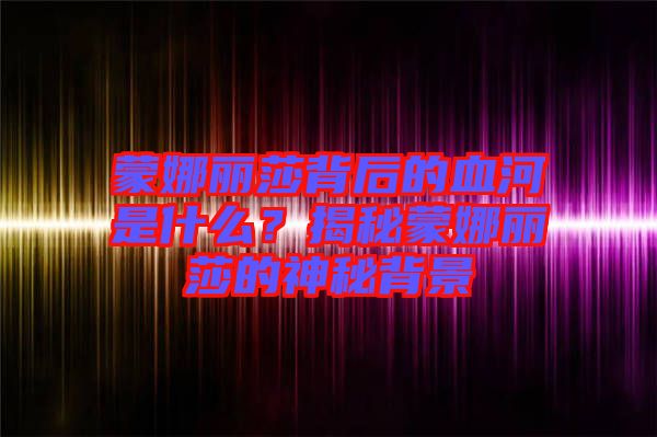 蒙娜麗莎背后的血河是什么？揭秘蒙娜麗莎的神秘背景