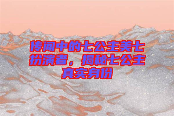 傳聞中的七公主美七扮演者，揭秘七公主真實(shí)身份