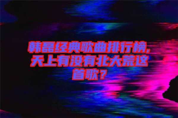 韓磊經(jīng)典歌曲排行榜,天上有沒有北大荒這首歌？