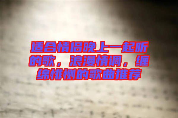適合情侶晚上一起聽的歌，浪漫情調(diào)，纏綿悱惻的歌曲推薦