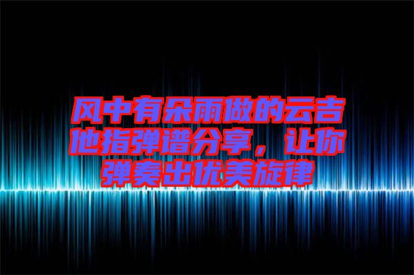 風(fēng)中有朵雨做的云吉他指彈譜分享，讓你彈奏出優(yōu)美旋律