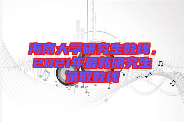 海南大學(xué)研究生數(shù)線(xiàn)，2021年最新研究生錄取數(shù)線(xiàn)