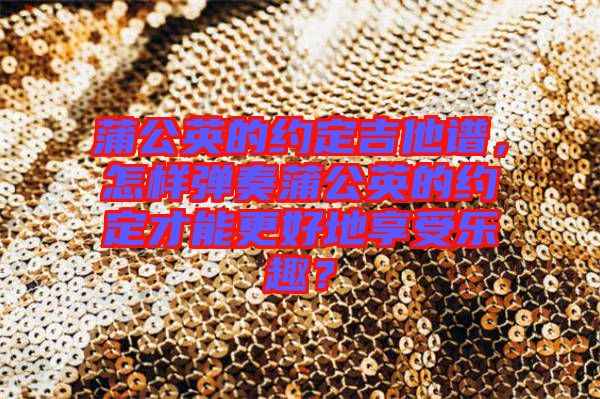 蒲公英的約定吉他譜，怎樣彈奏蒲公英的約定才能更好地享受樂趣？