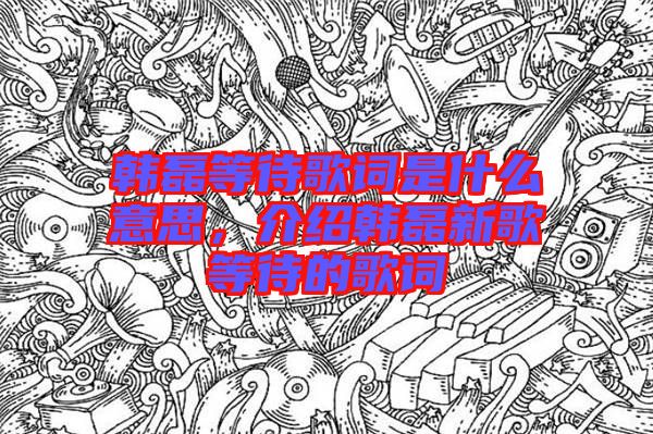 韓磊等待歌詞是什么意思，介紹韓磊新歌等待的歌詞