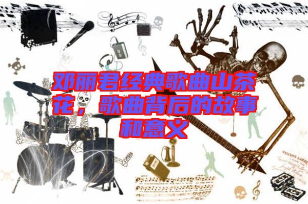 鄧麗君經典歌曲山茶花，歌曲背后的故事和意義