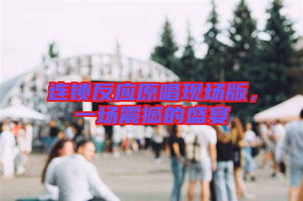 連鎖反應(yīng)原唱現(xiàn)場(chǎng)版，一場(chǎng)震撼的盛宴