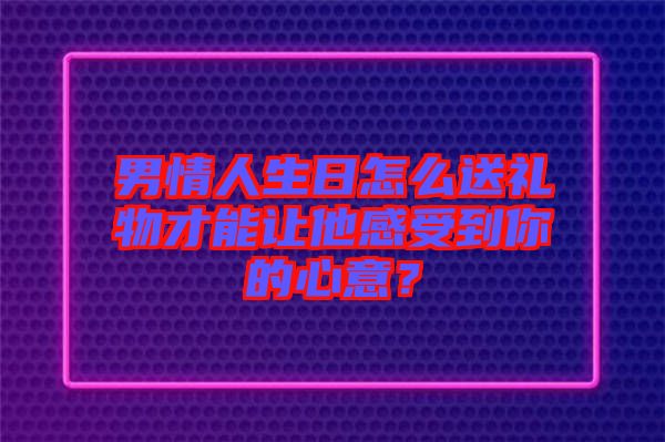 男情人生日怎么送禮物才能讓他感受到你的心意？
