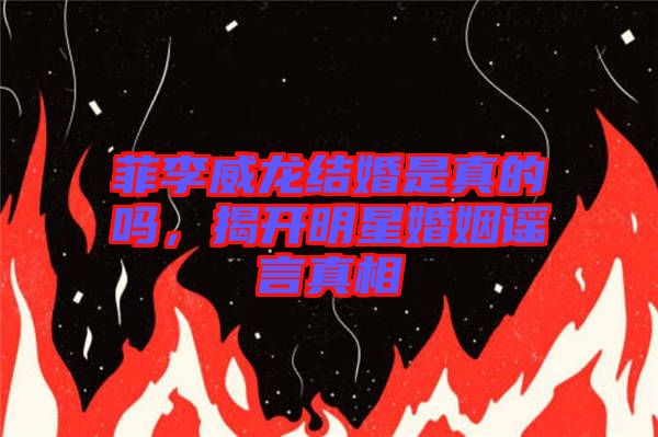 菲李威龍結(jié)婚是真的嗎，揭開(kāi)明星婚姻謠言真相