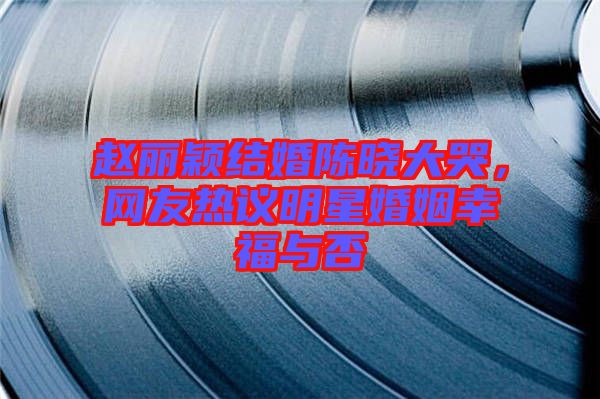 趙麗穎結(jié)婚陳曉大哭，網(wǎng)友熱議明星婚姻幸福與否