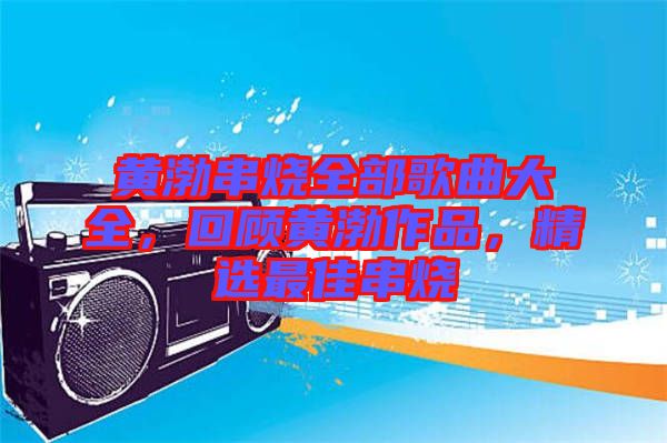 黃渤串燒全部歌曲大全，回顧黃渤作品，精選最佳串燒