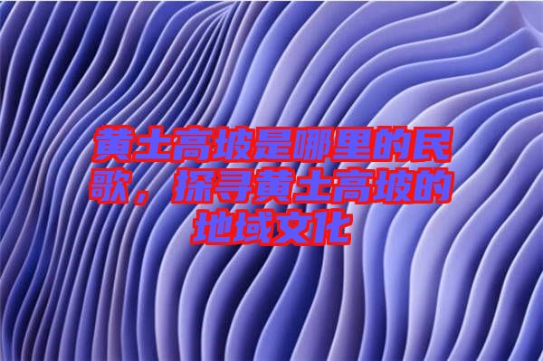 黃土高坡是哪里的民歌，探尋黃土高坡的地域文化