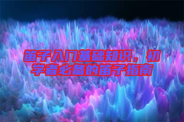 笛子入門基礎(chǔ)知識(shí)，初學(xué)者必備的笛子指南