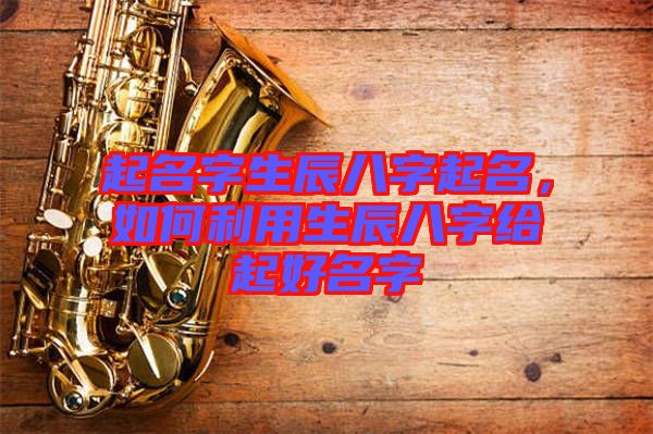 起名字生辰八字起名，如何利用生辰八字給起好名字