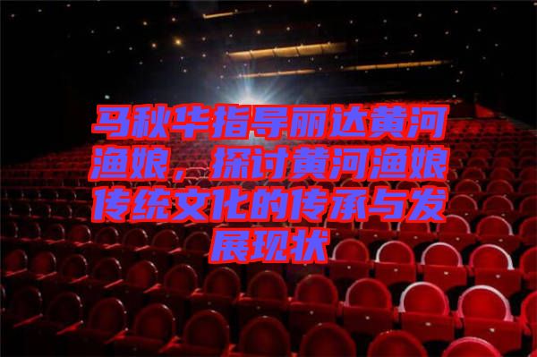 馬秋華指導(dǎo)麗達(dá)黃河漁娘，探討黃河漁娘傳統(tǒng)文化的傳承與發(fā)展現(xiàn)狀