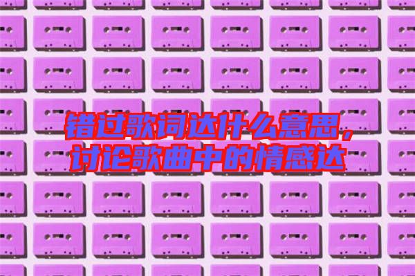 錯過歌詞達(dá)什么意思，討論歌曲中的情感達(dá)