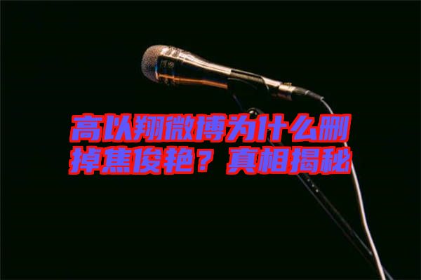 高以翔微博為什么刪掉焦俊艷？真相揭秘