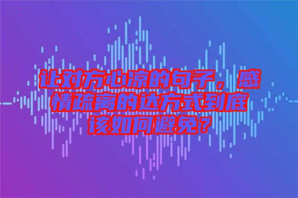 讓對方心涼的句子，感情疏離的達方式到底該如何避免？