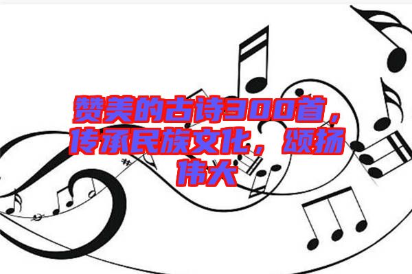 贊美的古詩(shī)300首，傳承民族文化，頌揚(yáng)偉大