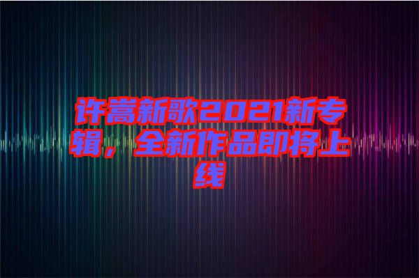 許嵩新歌2021新專輯，全新作品即將上線