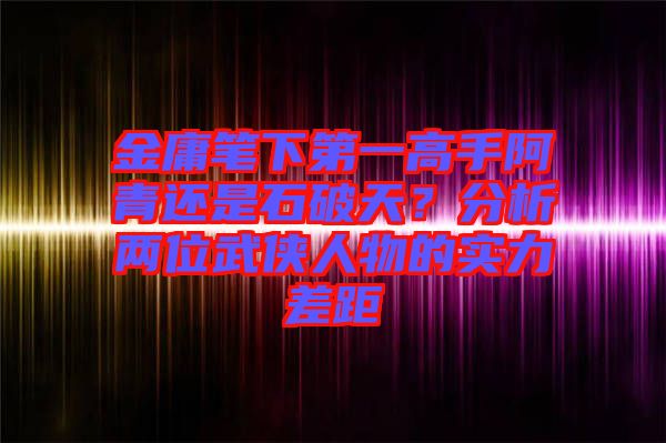 金庸筆下第一高手阿青還是石破天？分析兩位武俠人物的實(shí)力差距