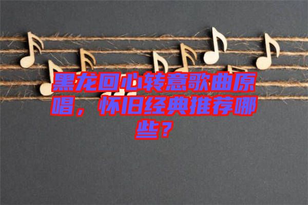 黑龍回心轉(zhuǎn)意歌曲原唱，懷舊經(jīng)典推薦哪些？