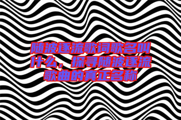 隨波逐流歌詞歌名叫什么，探尋隨波逐流歌曲的真正名稱