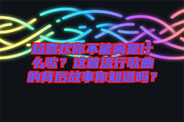超喜歡你不能離是什么歌？這首流行歌曲的背后故事你知道嗎？
