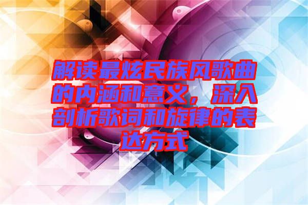 解讀最炫民族風(fēng)歌曲的內(nèi)涵和意義，深入剖析歌詞和旋律的表達(dá)方式