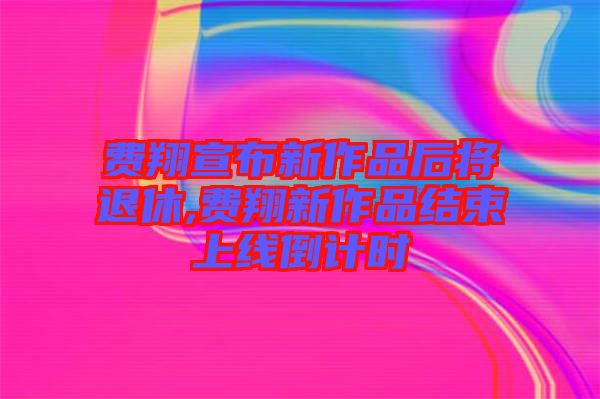 費(fèi)翔宣布新作品后將退休,費(fèi)翔新作品結(jié)束上線倒計時