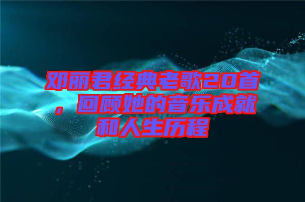 鄧麗君經(jīng)典老歌20首，回顧她的音樂(lè)成就和人生歷程