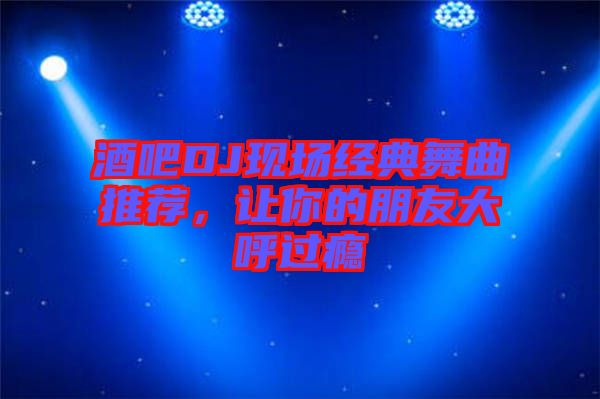 酒吧DJ現(xiàn)場經(jīng)典舞曲推薦，讓你的朋友大呼過癮