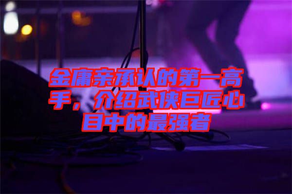 金庸親承認(rèn)的第一高手，介紹武俠巨匠心目中的最強(qiáng)者