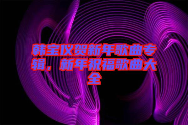 韓寶儀賀新年歌曲專輯，新年祝福歌曲大全