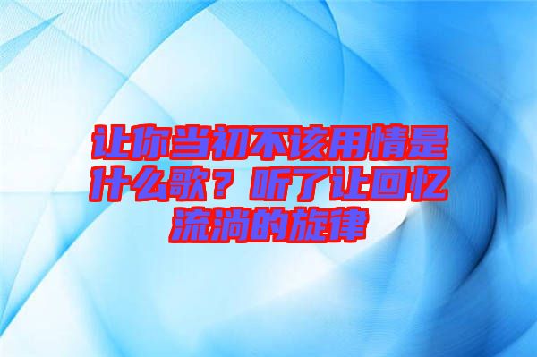 讓你當(dāng)初不該用情是什么歌？聽了讓回憶流淌的旋律