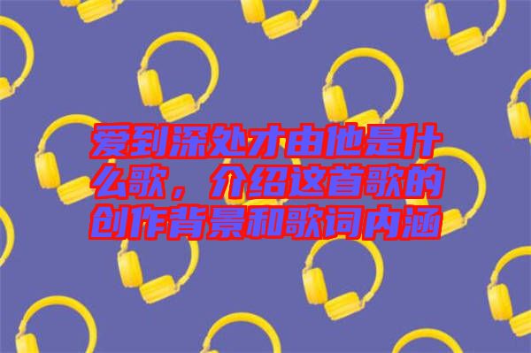 愛到深處才由他是什么歌，介紹這首歌的創(chuàng)作背景和歌詞內(nèi)涵