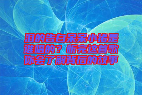 淚的告白呆呆小豬是誰唱的？聽完這首歌你會了解背后的故事