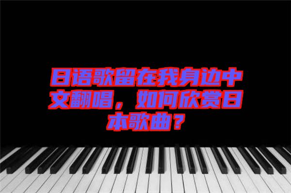日語歌留在我身邊中文翻唱，如何欣賞日本歌曲？