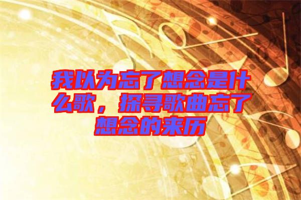 我以為忘了想念是什么歌，探尋歌曲忘了想念的來(lái)歷