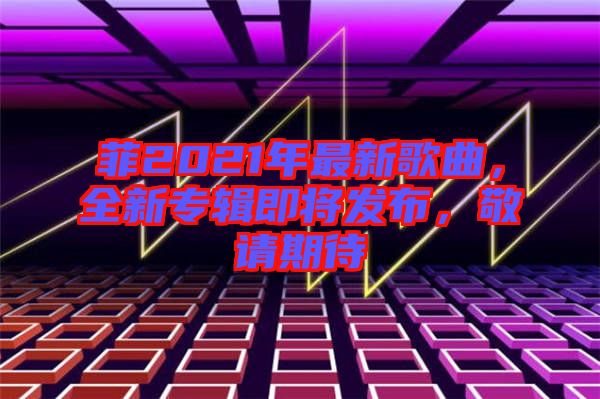 菲2021年最新歌曲，全新專輯即將發(fā)布，敬請(qǐng)期待