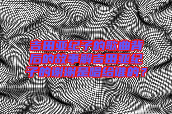 吉田亞紀(jì)子的歌曲背后的故事解吉田亞紀(jì)子的謝謝是唱給誰(shuí)的？