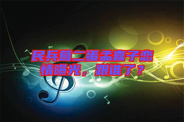 民兵葛二蛋孟喜子戀情曝光，跟誰(shuí)了？