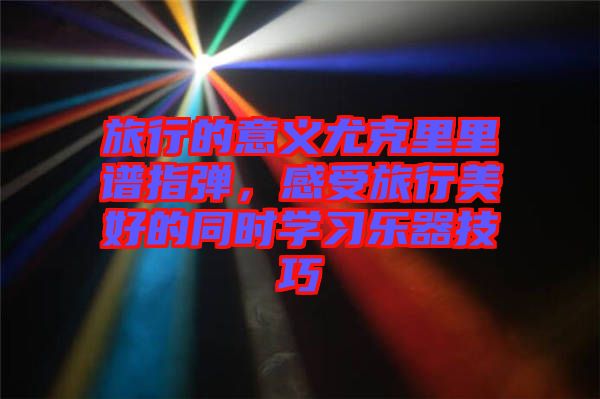 旅行的意義尤克里里譜指彈，感受旅行美好的同時學(xué)習(xí)樂器技巧